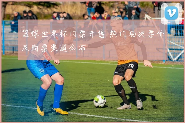 篮球世界杯门票开售 热门场次票价及购票渠道公布