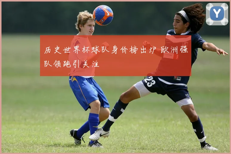 历史世界杯球队身价榜出炉 欧洲强队领跑引关注