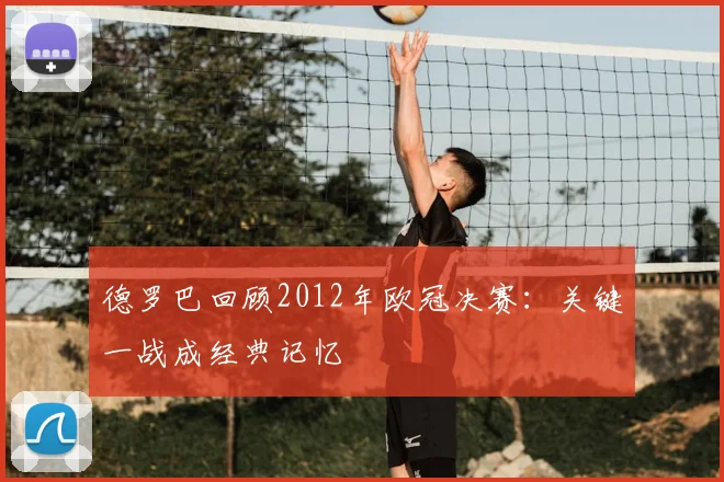 德罗巴回顾2012年欧冠决赛:关键一战成经典记忆